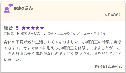 身体の不調が減り生活しやくすなりました。小顔矯正の効果も実感できます。今まで痛みに耐える小顔矯正を体験してきましたが、こちらの施術は全く痛みがないのですごく良いです。ありがとうございました。