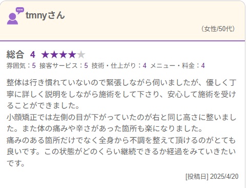 整体は行き慣れていないので緊張しながら伺いましたが、優しく丁寧に詳しく説明をしながら施術をして下さり、安心して施術を受けることができました。
小顔矯正では左側の目が下がっていたのが右と同じ高さに整いました。また体の痛みや辛さがあった箇所も楽になりました。
痛みのある箇所だけでなく全身から不調を整えて頂けるのがとても良いです。この状態がどのくらい継続できるか経過をみていきたいです。