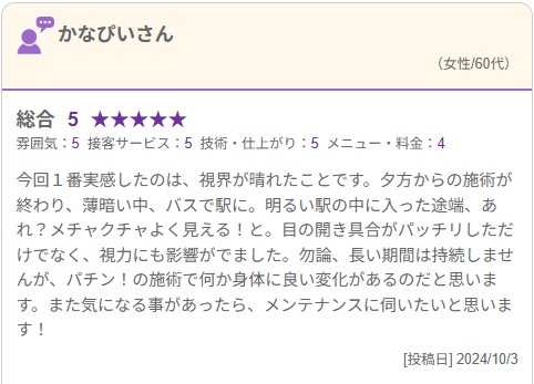 夕方からの施術が終わり、薄暗い中、バスで駅に。
明るい駅の中に入った途端、あれ？メチャクチャよく見える！と。
目の開き具合がパッチリしただけでなく、視力にも影響がでました。

パチン！の施術で何か身体に良い変化があるのだと思います。
また気になる事があったら、メンテナンスに伺いたいと思います！