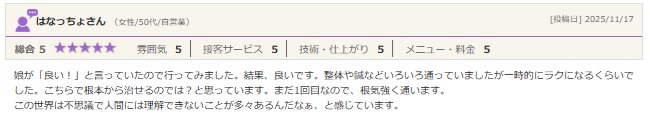 娘が「良い！」と言っていたので行ってみました。結果、良いです。整体や鍼などいろいろ通っていましたが一時的にラクになるくらいでした。こちらで根本から治せるのでは？と思っています。まだ1回目なので、根気強く通います。 この世界は不思議で人間には理解できないことが多々あるんだなぁ、と感じています。