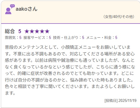 普段のメンテナンスとして、小顔矯正メニューをお願いしています。不意に出る不調もあるので、対応してくださる場所がある安心感があります。以前は病院や鍼治療にも通っていましたが、なんとなく良くなっているかなという感じでしたが、こちらに通う様になって、的確に症状が改善されるのでとても助かっています。どこに行けば自分の不調が治るのかと、悩み諦めていた時もありました。色々と相談でき丁寧に聞いてくださいます。またよろしくお願いします。