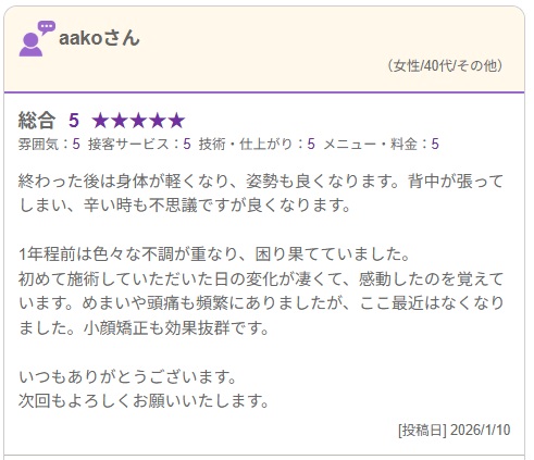 終わった後は身体が軽くなり、姿勢も良くなります。背中が張ってしまい、辛い時も不思議ですが良くなります。 1年程前は色々な不調が重なり、困り果てていました。 初めて施術していただいた日の変化が凄くて、感動したのを覚えています。めまいや頭痛も頻繁にありましたが、ここ最近はなくなりました。小顔矯正も効果抜群です。 いつもありがとうございます。 次回もよろしくお願いいたします。